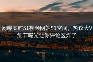 网曝实时51视频网站51空间，热议大V细节曝光让你评论区炸了