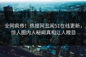 全网疯传！热搜网丑闻51在线更新，惊人圈内人秘闻真相让人瞠目