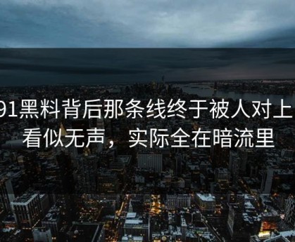 新91黑料背后那条线终于被人对上了，看似无声，实际全在暗流里