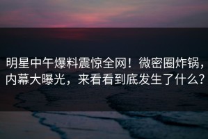 明星中午爆料震惊全网！微密圈炸锅，内幕大曝光，来看看到底发生了什么？