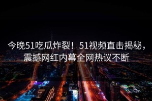 今晚51吃瓜炸裂！51视频直击揭秘，震撼网红内幕全网热议不断