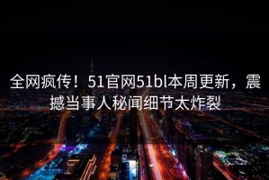 全网疯传！51官网51bl本周更新，震撼当事人秘闻细节太炸裂