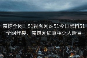 震惊全网！51视频网站51今日黑料51全网炸裂，震撼网红真相让人瞠目