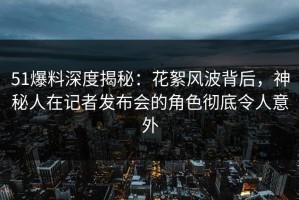 51爆料深度揭秘：花絮风波背后，神秘人在记者发布会的角色彻底令人意外