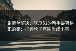 一张清单解决：吃瓜51的新手最容易犯的错：把评论区氛围当成小事