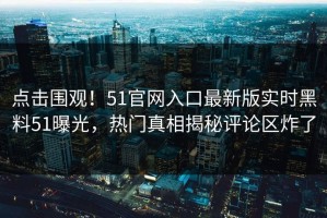 点击围观！51官网入口最新版实时黑料51曝光，热门真相揭秘评论区炸了