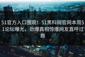51官方入口围观！51黑科网官网本周51论坛曝光，劲爆真相惊爆网友直呼过瘾