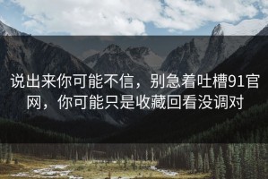 说出来你可能不信，别急着吐槽91官网，你可能只是收藏回看没调对