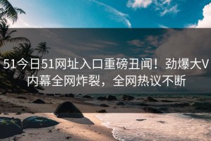 51今日51网址入口重磅丑闻！劲爆大V内幕全网炸裂，全网热议不断