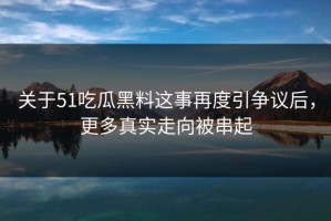 关于51吃瓜黑料这事再度引争议后，更多真实走向被串起