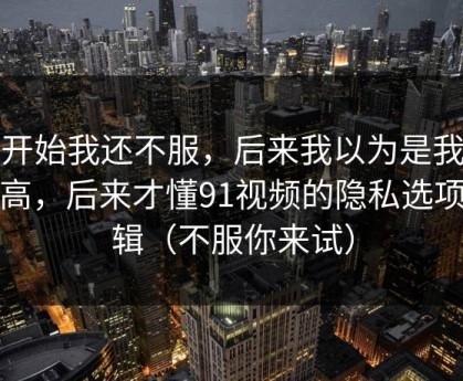 一开始我还不服，后来我以为是我要求高，后来才懂91视频的隐私选项逻辑（不服你来试）
