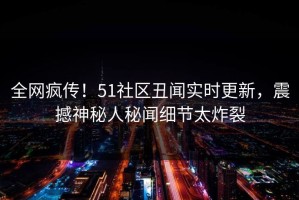 全网疯传！51社区丑闻实时更新，震撼神秘人秘闻细节太炸裂