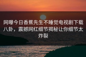 网曝今日香蕉先生不睡觉电视剧下载八卦，震撼网红细节揭秘让你细节太炸裂