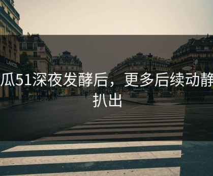 吃瓜51深夜发酵后，更多后续动静被扒出