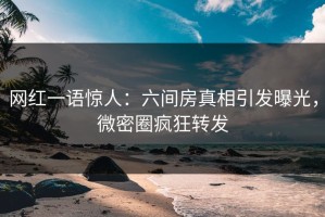 网红一语惊人：六间房真相引发曝光，微密圈疯狂转发