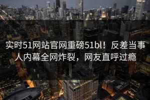 实时51网站官网重磅51bl！反差当事人内幕全网炸裂，网友直呼过瘾