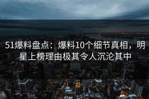 51爆料盘点：爆料10个细节真相，明星上榜理由极其令人沉沦其中
