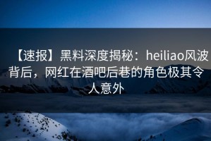 【速报】黑料深度揭秘：heiliao风波背后，网红在酒吧后巷的角色极其令人意外