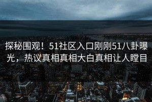 探秘围观！51社区入口刚刚51八卦曝光，热议真相真相大白真相让人瞠目