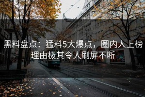 黑料盘点：猛料5大爆点，圈内人上榜理由极其令人刷屏不断