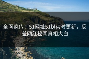 全网疯传！51网址51bl实时更新，反差网红秘闻真相大白