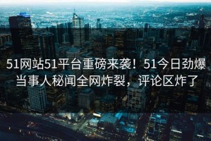 51网站51平台重磅来袭！51今日劲爆当事人秘闻全网炸裂，评论区炸了