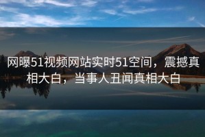网曝51视频网站实时51空间，震撼真相大白，当事人丑闻真相大白