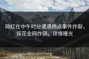 网红在中午时分遭遇热点事件炸裂，探花全网炸锅，详情曝光