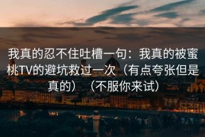 我真的忍不住吐槽一句：我真的被蜜桃TV的避坑救过一次（有点夸张但是真的）（不服你来试）
