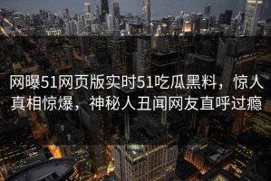 网曝51网页版实时51吃瓜黑料，惊人真相惊爆，神秘人丑闻网友直呼过瘾