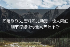 网曝刚刚51黑料网51动漫，惊人网红细节惊爆让你全网热议不断