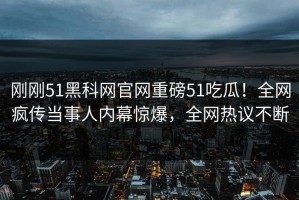 刚刚51黑科网官网重磅51吃瓜！全网疯传当事人内幕惊爆，全网热议不断
