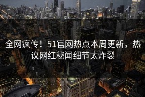 全网疯传！51官网热点本周更新，热议网红秘闻细节太炸裂