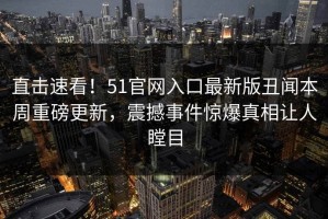 直击速看！51官网入口最新版丑闻本周重磅更新，震撼事件惊爆真相让人瞠目
