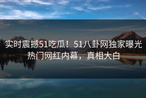 实时震撼51吃瓜！51八卦网独家曝光热门网红内幕，真相大白