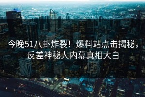 今晚51八卦炸裂！爆料站点击揭秘，反差神秘人内幕真相大白