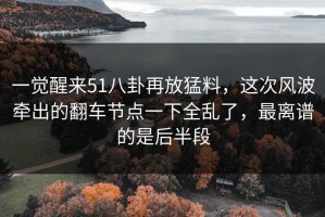 一觉醒来51八卦再放猛料，这次风波牵出的翻车节点一下全乱了，最离谱的是后半段