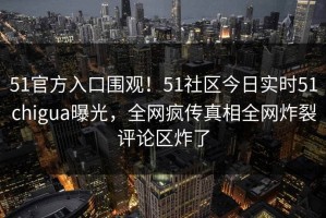 51官方入口围观！51社区今日实时51chigua曝光，全网疯传真相全网炸裂评论区炸了