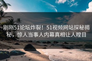 刚刚51论坛炸裂！51视频网站探秘揭秘，惊人当事人内幕真相让人瞠目