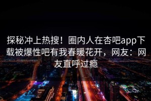 探秘冲上热搜！圈内人在杏吧app下载被爆性吧有我春暖花开，网友：网友直呼过瘾