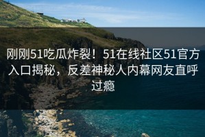 刚刚51吃瓜炸裂！51在线社区51官方入口揭秘，反差神秘人内幕网友直呼过瘾