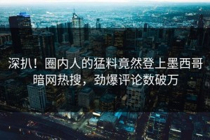 深扒！圈内人的猛料竟然登上墨西哥暗网热搜，劲爆评论数破万