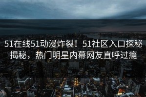 51在线51动漫炸裂！51社区入口探秘揭秘，热门明星内幕网友直呼过瘾