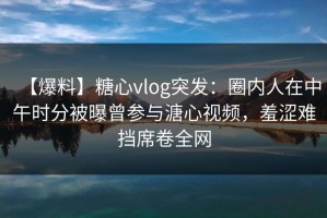 【爆料】糖心vlog突发：圈内人在中午时分被曝曾参与溏心视频，羞涩难挡席卷全网