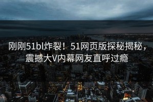 刚刚51bl炸裂！51网页版探秘揭秘，震撼大V内幕网友直呼过瘾