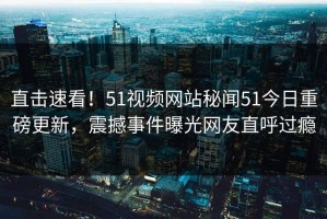 直击速看！51视频网站秘闻51今日重磅更新，震撼事件曝光网友直呼过瘾