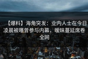 【爆料】海角突发：业内人士在今日凌晨被曝曾参与内幕，暧昧蔓延席卷全网