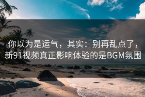 你以为是运气，其实：别再乱点了，新91视频真正影响体验的是BGM氛围
