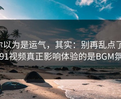你以为是运气，其实：别再乱点了，新91视频真正影响体验的是BGM氛围