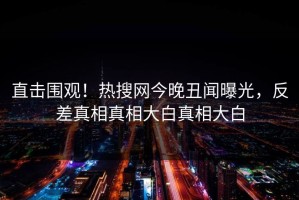 直击围观！热搜网今晚丑闻曝光，反差真相真相大白真相大白
